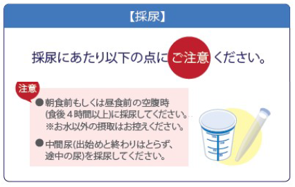 採尿にあたり以下の点にご注意ください。　朝食前もしくは昼食前の空腹時（食後４時間以上）に採尿してください。お水以外の接種はお控えください。中間尿（出始めと終わりはとらず、途中の尿）を採尿してください。